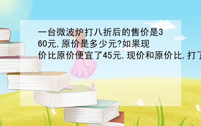 一台微波炉打八折后的售价是360元,原价是多少元?如果现价比原价便宜了45元,现价和原价比,打了几折?