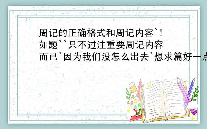 周记的正确格式和周记内容`!如题``只不过注重要周记内容而已`因为我们没怎么出去`想求篇好一点`有童真的周记!继续`另外：我是小学生``不要太长`还有一个是内容是关于暑假的``只要8篇``