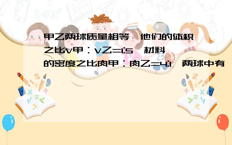 甲乙两球质量相等,他们的体积之比V甲：V乙=1:5,材料的密度之比肉甲：肉乙=4:1,两球中有一个是空心的,起空心部分的体积是V,则实心部分的体积是多少(用正规的物理格式