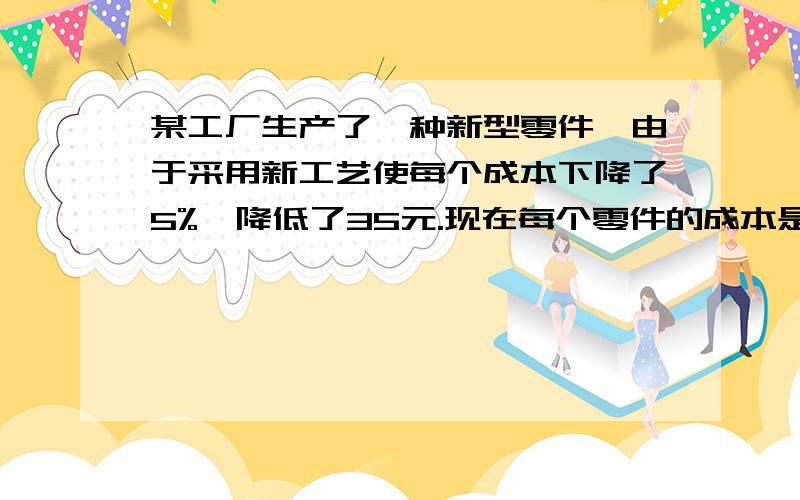 某工厂生产了一种新型零件,由于采用新工艺使每个成本下降了5%,降低了35元.现在每个零件的成本是多少元?