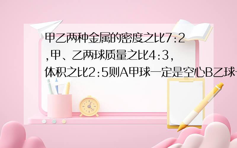 甲乙两种金属的密度之比7:2,甲、乙两球质量之比4:3,体积之比2:5则A甲球一定是空心B乙球一定是空心