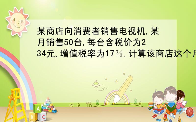 某商店向消费者销售电视机,某月销售50台,每台含税价为234元,增值税率为17％,计算该商店这个月的销...某商店向消费者销售电视机,某月销售50台,每台含税价为234元,增值税率为17％,计算该商店