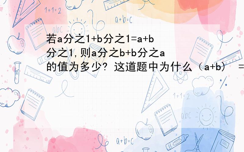 若a分之1+b分之1=a+b分之1,则a分之b+b分之a的值为多少? 这道题中为什么（a+b)²=ab这是答案：①1/a+1/b=1/(a+b)=（a+b)/ab，          ②（a+b)²=ab，          a²+b²+ab=0，两边同时除以ab得：