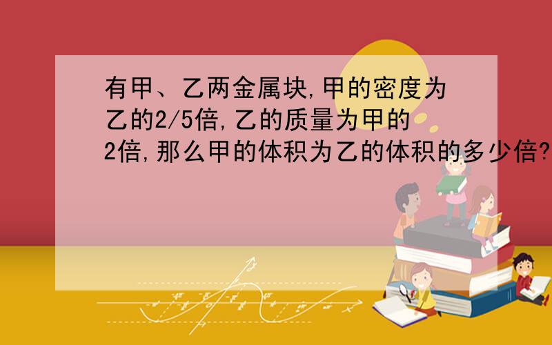 有甲、乙两金属块,甲的密度为乙的2/5倍,乙的质量为甲的2倍,那么甲的体积为乙的体积的多少倍?