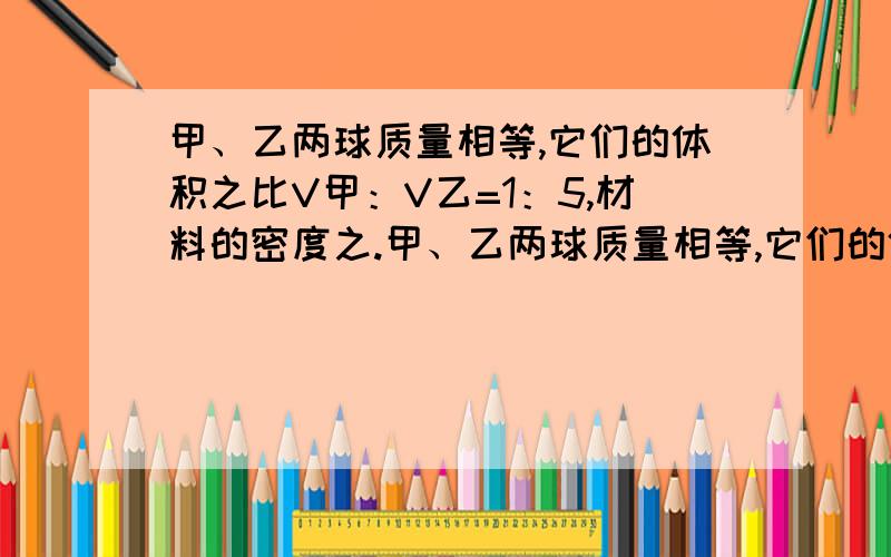 甲、乙两球质量相等,它们的体积之比V甲：V乙=1：5,材料的密度之.甲、乙两球质量相等,它们的体积之比V甲：V乙=1：5,材料的密度之比P甲：P乙=4：1,两球中有一个是空心的,其空心部分的体积是