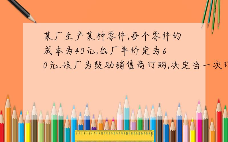 某厂生产某种零件,每个零件的成本为40元,出厂单价定为60元.该厂为鼓励销售商订购,决定当一次订购量...某厂生产某种零件,每个零件的成本为40元,出厂单价定为60元.该厂为鼓励销售商订购,决