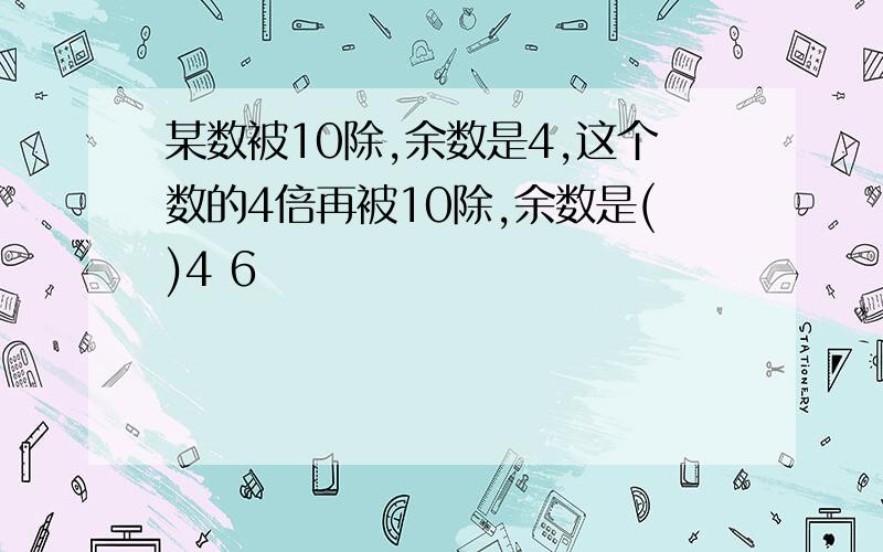 某数被10除,余数是4,这个数的4倍再被10除,余数是()4 6