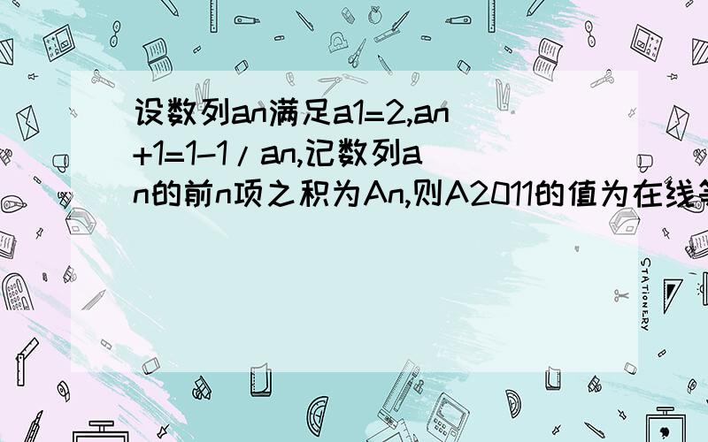 设数列an满足a1=2,an+1=1-1/an,记数列an的前n项之积为An,则A2011的值为在线等求各位详细解答!