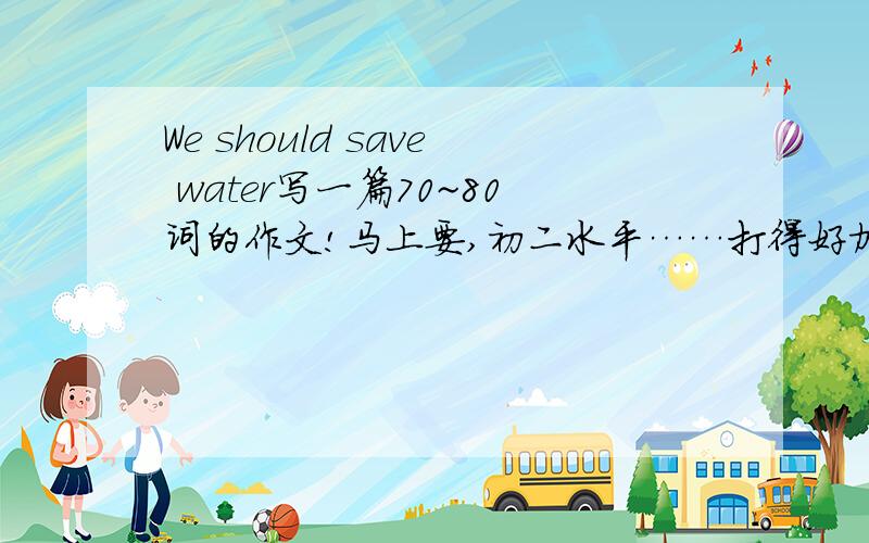 We should save water写一篇70~80词的作文!马上要,初二水平……打得好加分