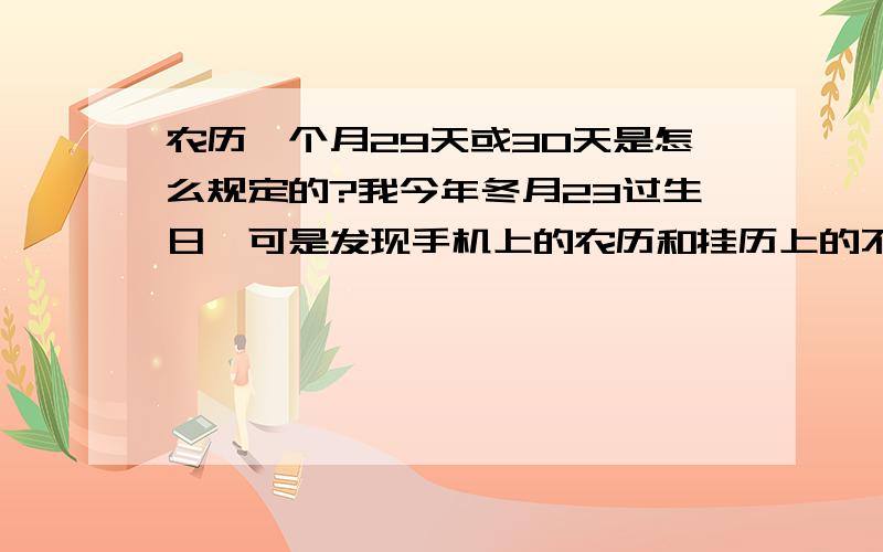 农历一个月29天或30天是怎么规定的?我今年冬月23过生日,可是发现手机上的农历和挂历上的不一样,查了一下发现是手机上的错了,手机上的农历10月有30号,而实际上应该是今年10月只有29天,于