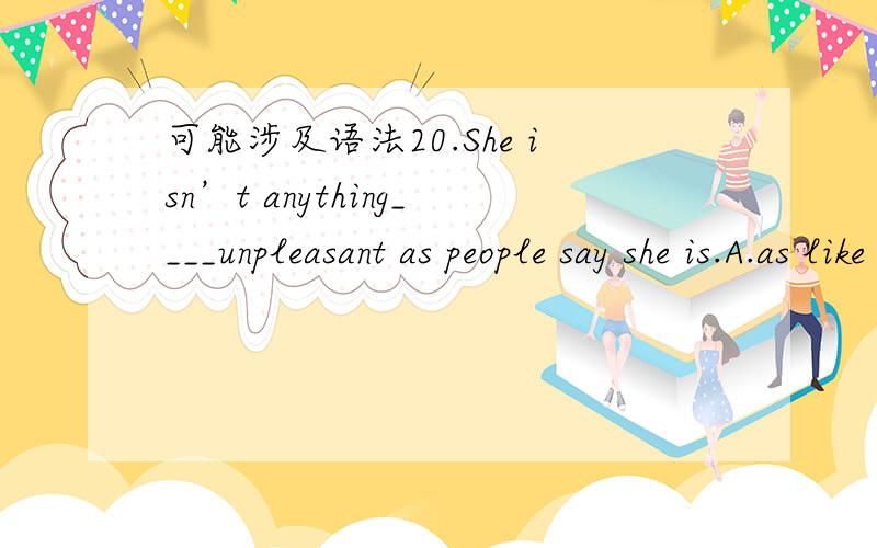 可能涉及语法20.She isn’t anything____unpleasant as people say she is.A.as like B.like C.as D.like as为什么?21.Alarm clocks needlessly wake____households.I want to design something targeted at the individual sleeper.A.whole B.total C.full D