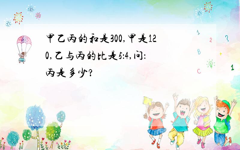 甲乙丙的和是300,甲是120,乙与丙的比是5：4,问：丙是多少?