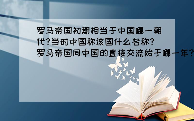 罗马帝国初期相当于中国哪一朝代?当时中国称该国什么名称?罗马帝国同中国的直接交流始于哪一年?