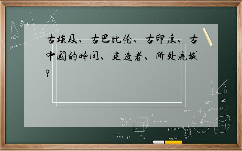 古埃及、古巴比伦、古印度、古中国的时间、建造者、所处流域?