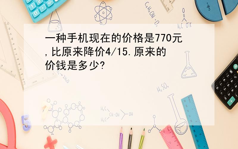 一种手机现在的价格是770元,比原来降价4/15.原来的价钱是多少?