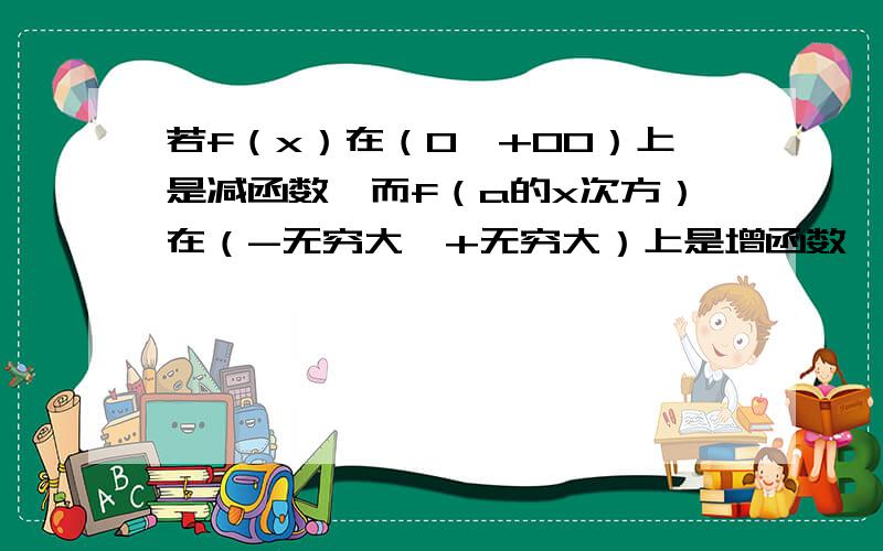 若f（x）在（0,+00）上是减函数,而f（a的x次方）在（-无穷大,+无穷大）上是增函数,则实数a的范围是（ ） A.（0,1） B.（0,1）U（1,+00） C.（0,+00） D.（1,+00） 注：“00”为无穷大答案是显然A,可