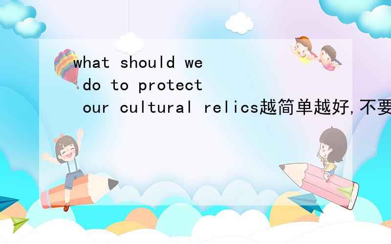 what should we do to protect our cultural relics越简单越好,不要太长不是翻译,是回答,长一点也可以