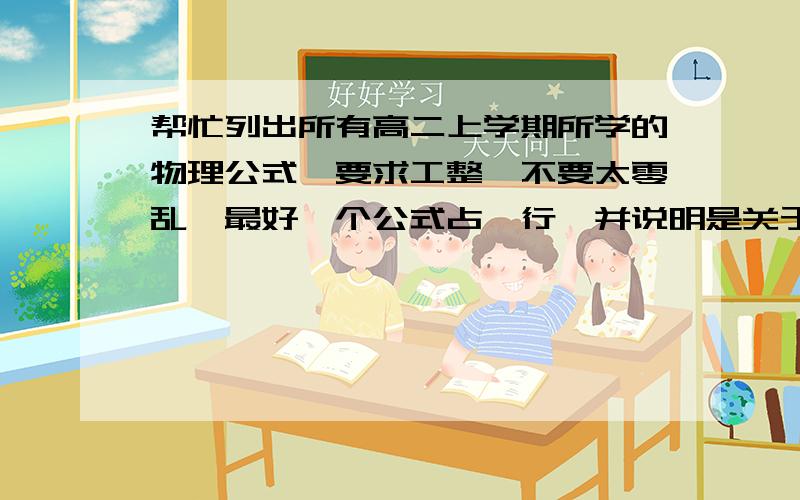 帮忙列出所有高二上学期所学的物理公式、要求工整、不要太零乱、最好一个公式占一行、并说明是关于什么的公式.如果只是随便说几个的就别来了,