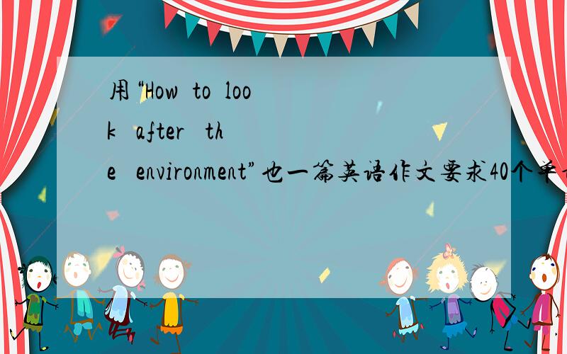 用“How  to  look   after   the   environment”也一篇英语作文要求40个单词30分我会额外给快!快!快!另外不知道怎么写的告诉我这个题目什么意思我也会给5分