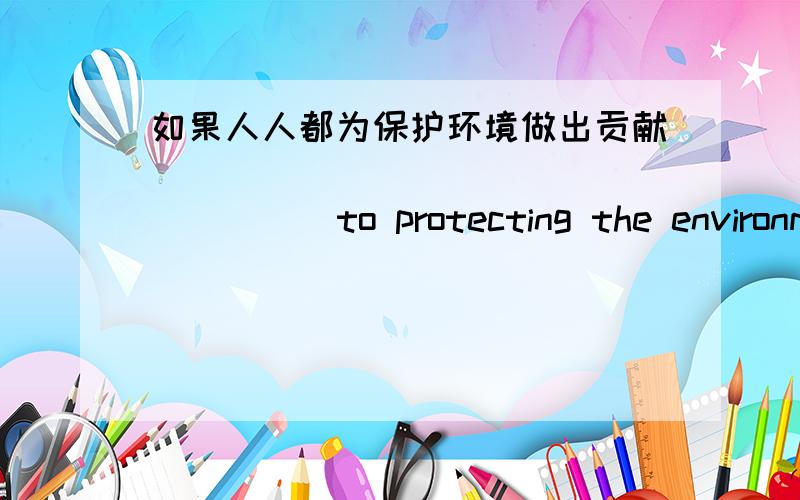 如果人人都为保护环境做出贡献___ ___ ___ ___ ___ to protecting the environment .