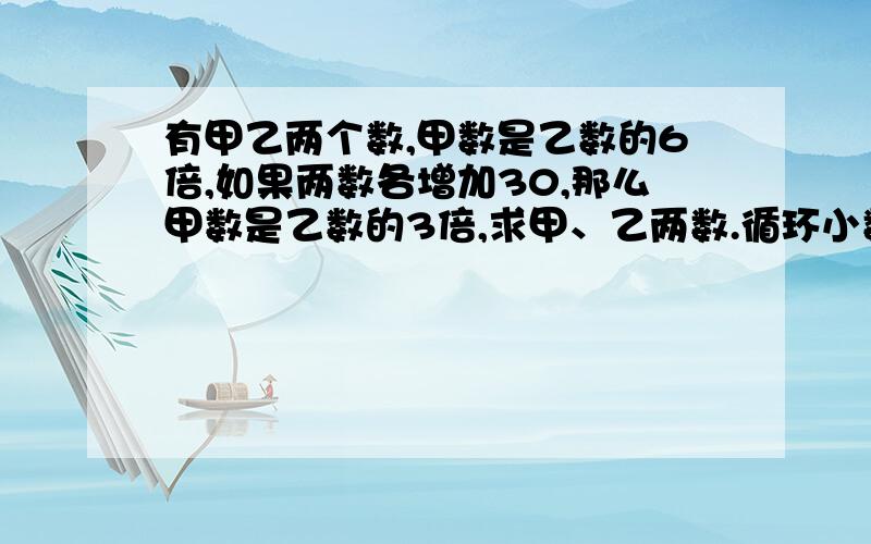 有甲乙两个数,甲数是乙数的6倍,如果两数各增加30,那么甲数是乙数的3倍,求甲、乙两数.循环小数0.abc写成最简分数时,分子与分母之和是149,请写出这个循环小数.(ac循环点)7分之4