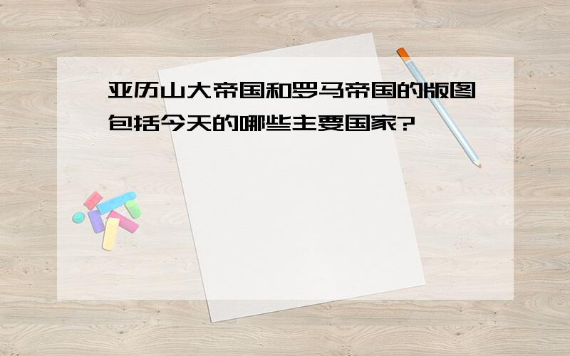 亚历山大帝国和罗马帝国的版图包括今天的哪些主要国家?