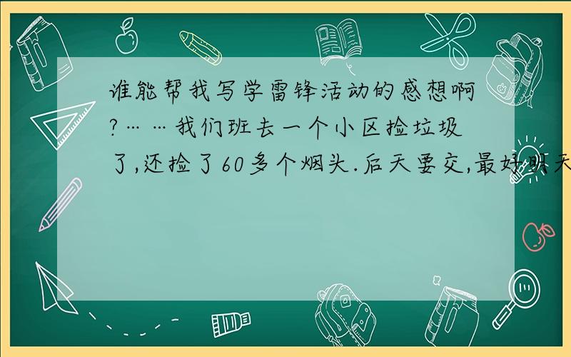 谁能帮我写学雷锋活动的感想啊?……我们班去一个小区捡垃圾了,还捡了60多个烟头.后天要交,最好明天上午之前帮我写好发上来.400多字就行