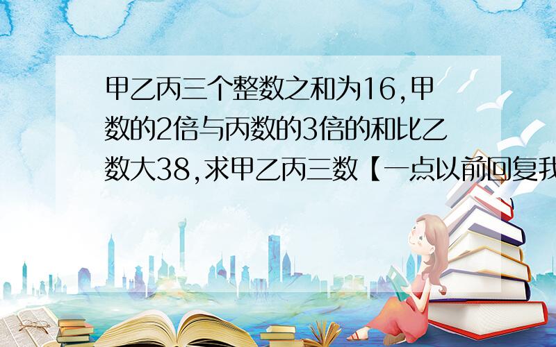 甲乙丙三个整数之和为16,甲数的2倍与丙数的3倍的和比乙数大38,求甲乙丙三数【一点以前回复我加分】