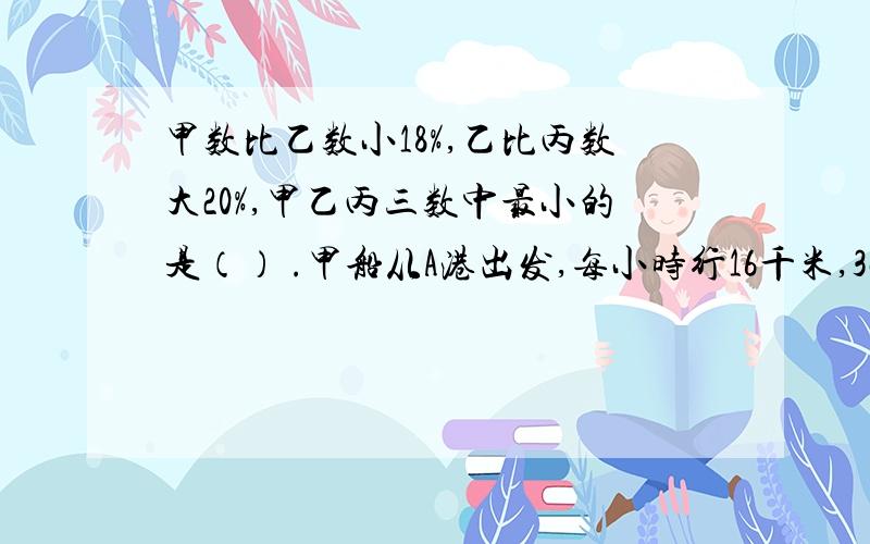 甲数比乙数小18%,乙比丙数大20%,甲乙丙三数中最小的是（） .甲船从A港出发,每小时行16千米,3小时后乙船也从A港出发,行了12小时追上甲船,乙船每小时行（）千米.