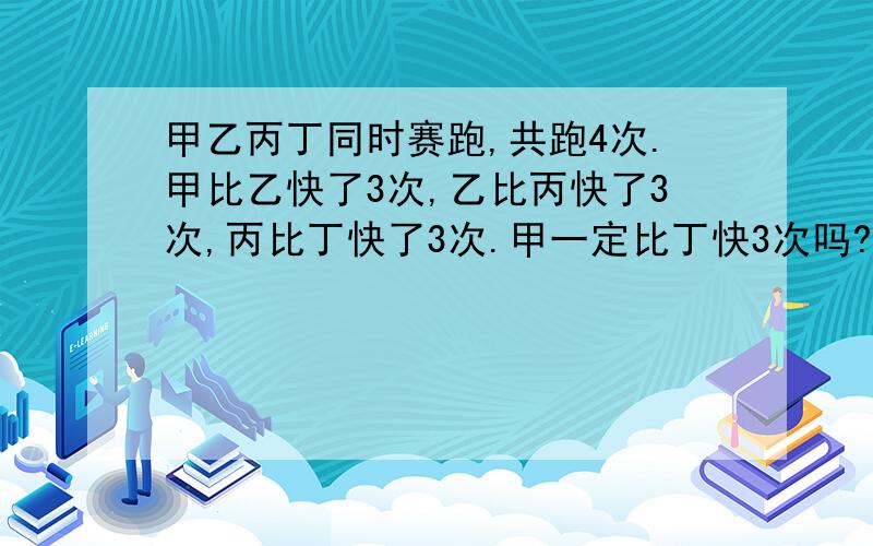 甲乙丙丁同时赛跑,共跑4次.甲比乙快了3次,乙比丙快了3次,丙比丁快了3次.甲一定比丁快3次吗?丁能否比快3次?为什么?