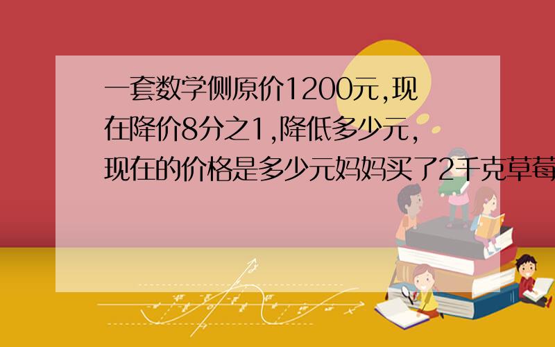 一套数学侧原价1200元,现在降价8分之1,降低多少元,现在的价格是多少元妈妈买了2千克草莓,芳芳吃了4分之1,还剩（ ）千克,若吃了4分之1千克,还剩（）一份少年报全年的定价是25元,正好是少年