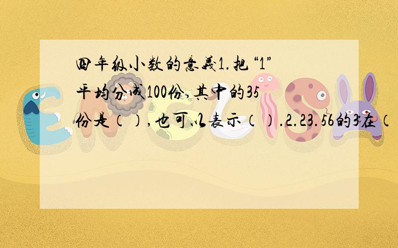 四年级小数的意义1.把“1”平均分成100份,其中的35份是（）,也可以表示（）.2.23.56的3在（）位上,表示（）；5在十分位上,表示（）,也可以表示（）；读作：（）3.在小数的数位顺序表中,整