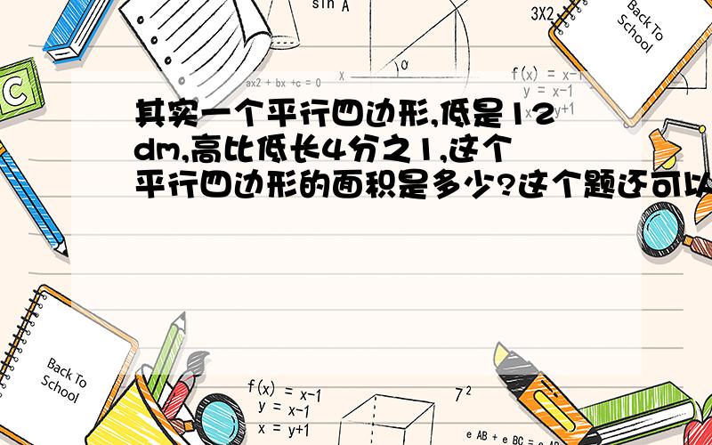 其实一个平行四边形,低是12dm,高比低长4分之1,这个平行四边形的面积是多少?这个题还可以为12×（1+4/1）=15（dm)12×15=180（平方分米）.答：这个平行四边形的面积是180平方分米.