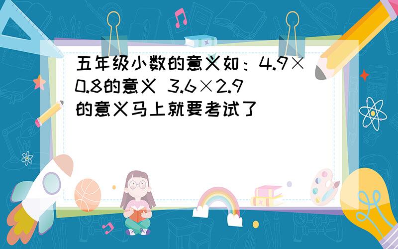 五年级小数的意义如：4.9×0.8的意义 3.6×2.9的意义马上就要考试了