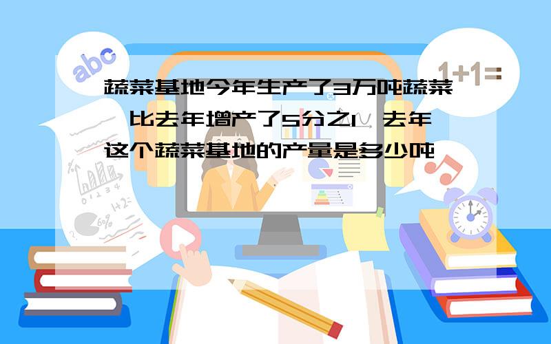 蔬菜基地今年生产了3万吨蔬菜,比去年增产了5分之1,去年这个蔬菜基地的产量是多少吨