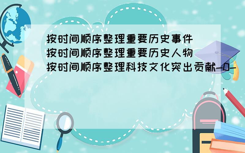 按时间顺序整理重要历史事件 按时间顺序整理重要历史人物 按时间顺序整理科技文化突出贡献-0-