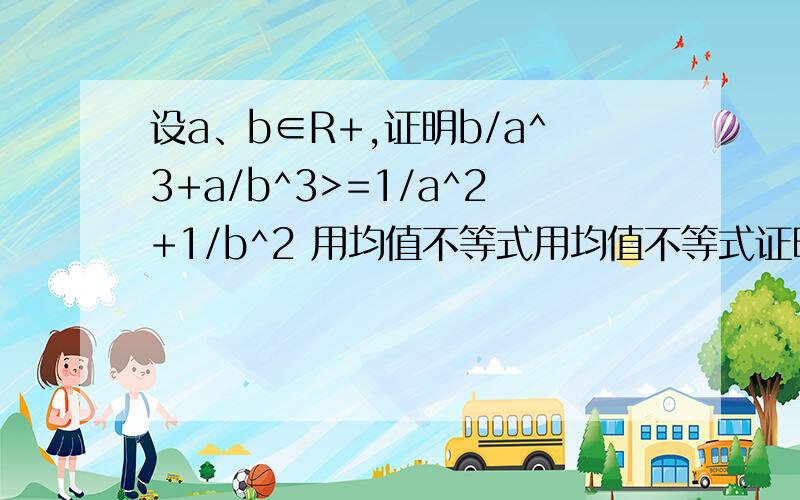 设a、b∈R+,证明b/a^3+a/b^3>=1/a^2+1/b^2 用均值不等式用均值不等式证明