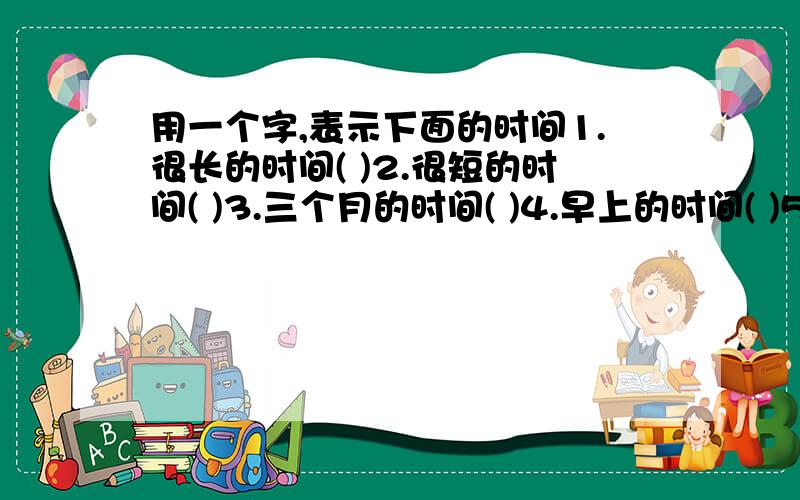 用一个字,表示下面的时间1.很长的时间( )2.很短的时间( )3.三个月的时间( )4.早上的时间( )5.黄昏的时间( )6.24小时的时间( )明天要交的!