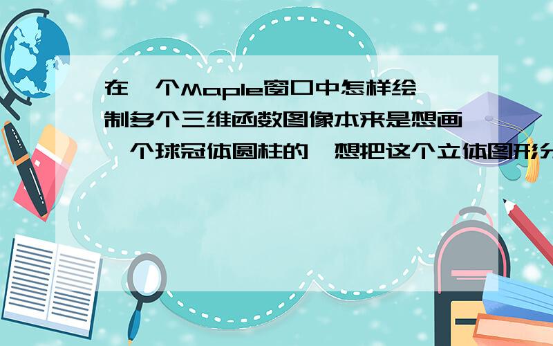 在一个Maple窗口中怎样绘制多个三维函数图像本来是想画一个球冠体圆柱的,想把这个立体图形分为三部分,两端的球为半球,中间为一个圆柱体,我写得语句如下,但是不知道问什么会是下面的结