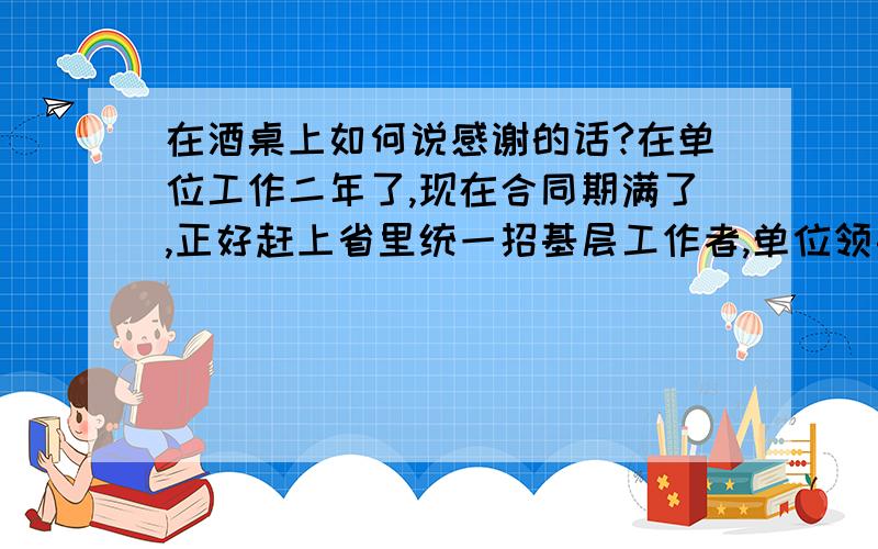 在酒桌上如何说感谢的话?在单位工作二年了,现在合同期满了,正好赶上省里统一招基层工作者,单位领导为了能让我留在工作单位费了不少心,向市里说了很多好话,面试时也帮了很大的忙,所以