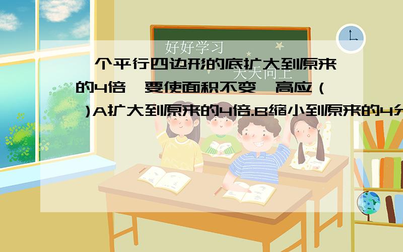 一个平行四边形的底扩大到原来的4倍,要使面积不变,高应（ )A扩大到原来的4倍.B缩小到原来的4分之1.C不变.D缩小到原来的8分之1