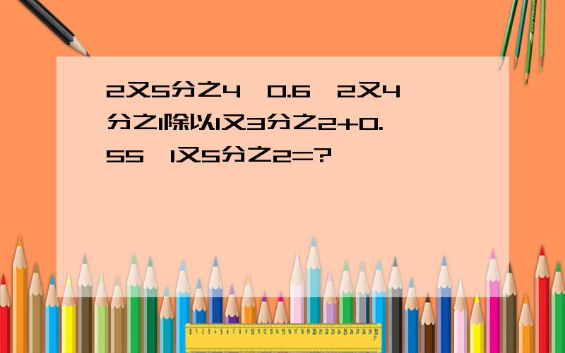 2又5分之4×0.6—2又4分之1除以1又3分之2+0.55×1又5分之2=?