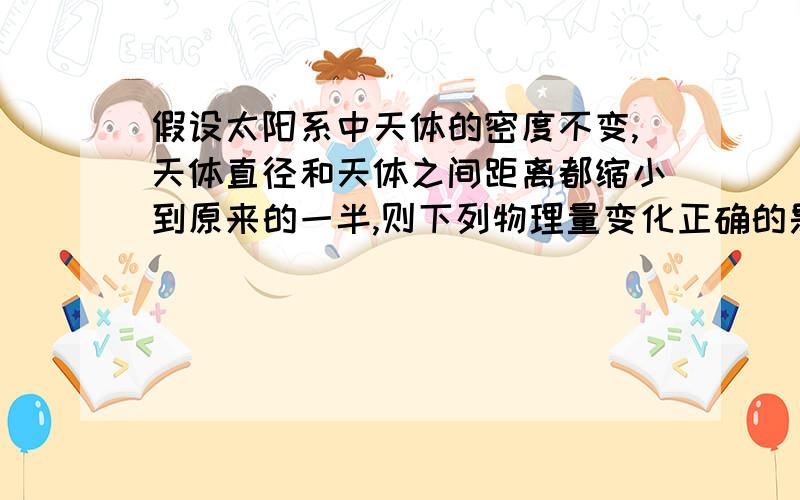 假设太阳系中天体的密度不变,天体直径和天体之间距离都缩小到原来的一半,则下列物理量变化正确的是（ ）A 地球的向心力变为缩小前的一半B 地球的向心力变为缩小前的1/16C 地球绕太阳公