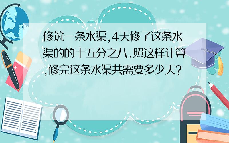 修筑一条水渠,4天修了这条水渠的的十五分之八.照这样计算,修完这条水渠共需要多少天?