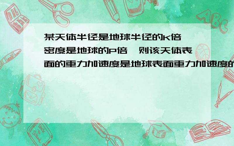 某天体半径是地球半径的K倍,密度是地球的P倍,则该天体表面的重力加速度是地球表面重力加速度的多少倍