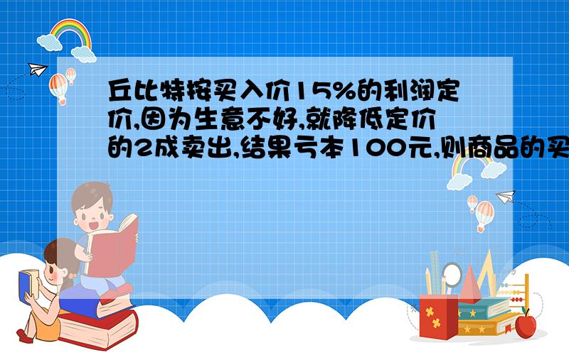 丘比特按买入价15%的利润定价,因为生意不好,就降低定价的2成卖出,结果亏本100元,则商品的买入价是多少