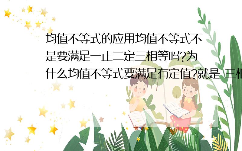 均值不等式的应用均值不等式不是要满足一正二定三相等吗?为什么均值不等式要满足有定值?就是 三相等,说明2次使用均值不等式的时候可能等号取到相等的情况不同,导致等号不能同时取到.