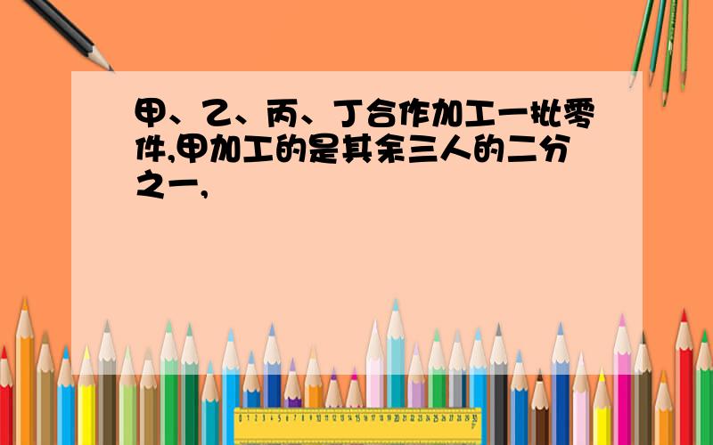 甲、乙、丙、丁合作加工一批零件,甲加工的是其余三人的二分之一,