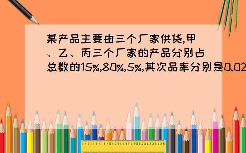 某产品主要由三个厂家供货,甲、乙、丙三个厂家的产品分别占总数的15%,80%,5%,其次品率分别是0.02,0.01,0.03,试计算（1）从这批产品中任取一件是次品的概率；（2）已知从这批产品中随机地取