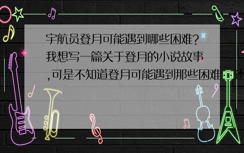 宇航员登月可能遇到哪些困难?我想写一篇关于登月的小说故事,可是不知道登月可能遇到那些困难··还望各位支招····谢谢